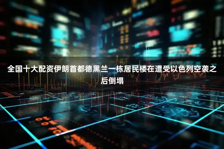 全国十大配资伊朗首都德黑兰一栋居民楼在遭受以色列空袭之后倒塌