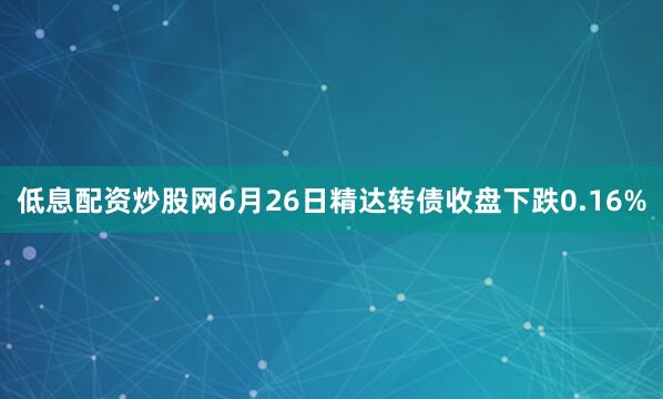 低息配资炒股网6月26日精达转债收盘下跌0.16%