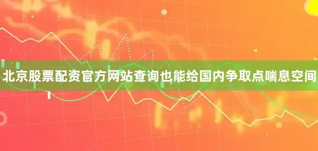 北京股票配资官方网站查询也能给国内争取点喘息空间