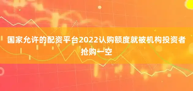 国家允许的配资平台2022认购额度就被机构投资者抢购一空