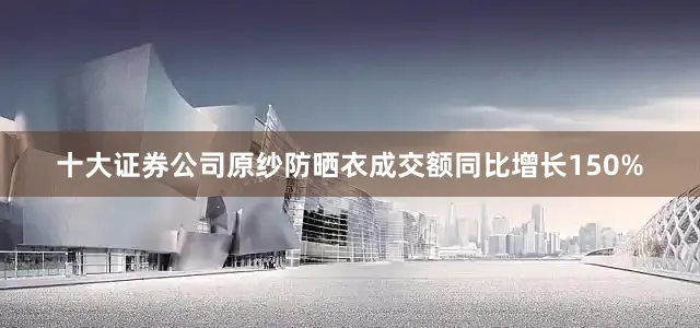 十大证券公司原纱防晒衣成交额同比增长150%