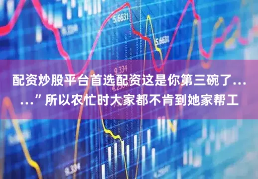 配资炒股平台首选配资这是你第三碗了……”所以农忙时大家都不肯到她家帮工