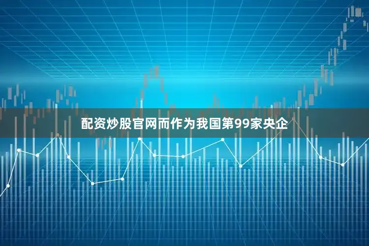 配资炒股官网而作为我国第99家央企