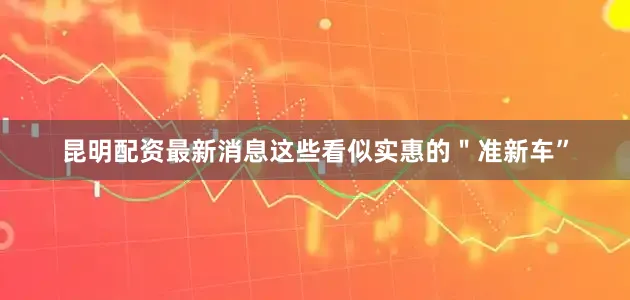 昆明配资最新消息这些看似实惠的＂准新车”