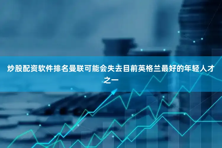 炒股配资软件排名曼联可能会失去目前英格兰最好的年轻人才之一