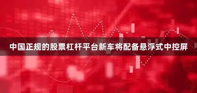 中国正规的股票杠杆平台新车将配备悬浮式中控屏