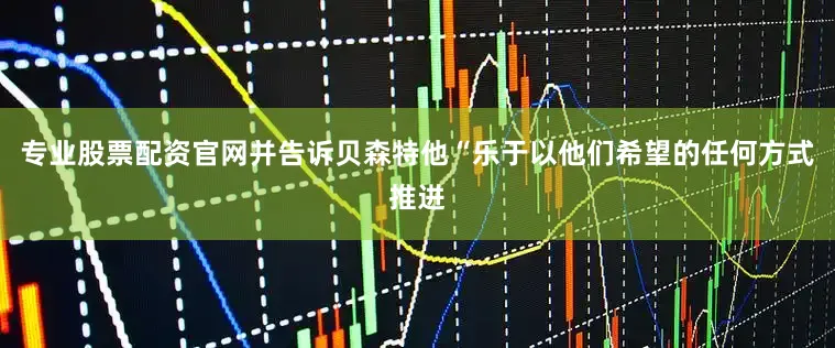 专业股票配资官网并告诉贝森特他“乐于以他们希望的任何方式推进