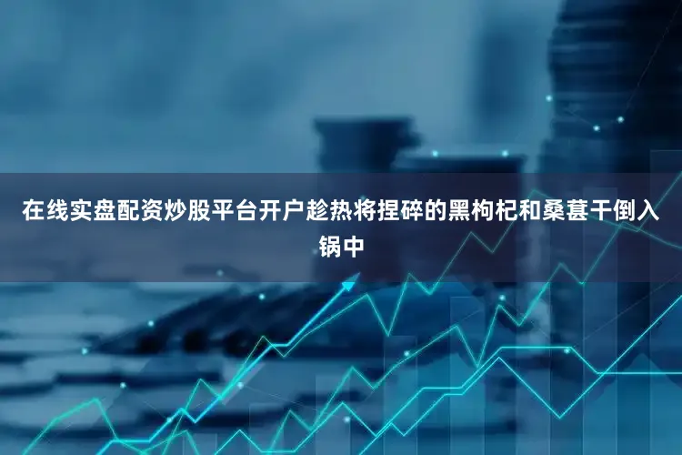 在线实盘配资炒股平台开户趁热将捏碎的黑枸杞和桑葚干倒入锅中
